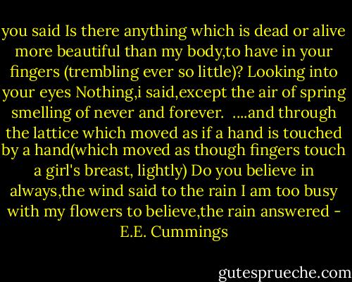 you said Is<br />there anything which<br />is dead or alive more beautiful<br />than my body,to have in your fingers<br />(trembling ever so little)?<br />Looking into<br />your eyes Nothing,i said,except the<br />air of spring smelling of never and forever.<br /><br />....and through the lattice which moved as<br />if a hand is touched by a<br />hand(which<br />moved as though<br />fingers touch a girl's<br />breast,<br />lightly)<br />Do you believe in always,the wind<br />said to the rain<br />I am too busy with<br />my flowers to believe,the rain answered - E.E. Cummings