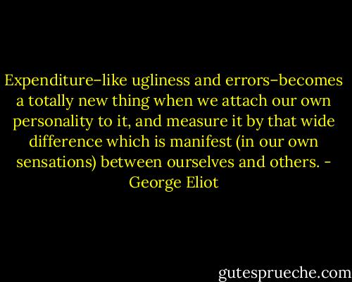Expenditure–like ugliness and errors–becomes a totally new thing when we attach our own personality to it, and measure it by that wide difference which is manifest (in our own sensations) between ourselves and others. - George Eliot