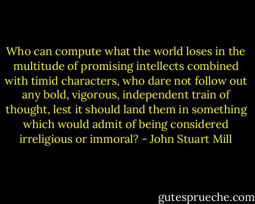 Who can compute what the world loses in the multitude of promising intellects combined with timid characters, who dare not follow out any bold, vigorous, independent train of thought, lest it should land them in something which would admit of being considered irreligious or immoral? - John Stuart Mill