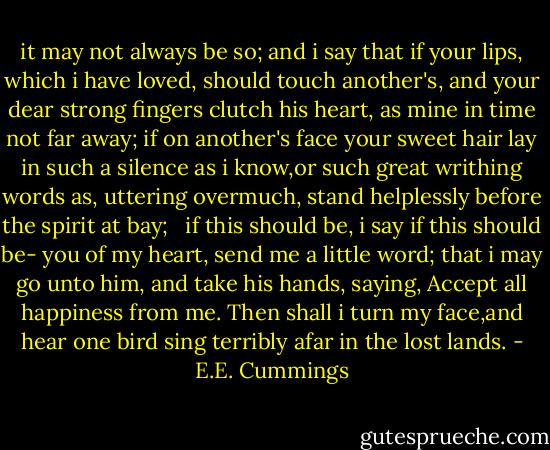 it may not always be so; and i say<br />that if your lips, which i have loved, should touch<br />another's, and your dear strong fingers clutch<br />his heart, as mine in time not far away;<br />if on another's face your sweet hair lay<br />in such a silence as i know,or such<br />great writhing words as, uttering overmuch,<br />stand helplessly before the spirit at bay;<br /> <br />if this should be, i say if this should be-<br />you of my heart, send me a little word;<br />that i may go unto him, and take his hands,<br />saying, Accept all happiness from me.<br />Then shall i turn my face,and hear one bird<br />sing terribly afar in the lost lands. - E.E. Cummings