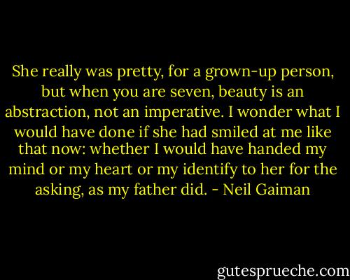 She really was pretty, for a grown-up person, but when you are seven, beauty is an abstraction, not an imperative. I wonder what I would have done if she had smiled at me like that now: whether I would have handed my mind or my heart or my identify to her for the asking, as my father did. - Neil Gaiman