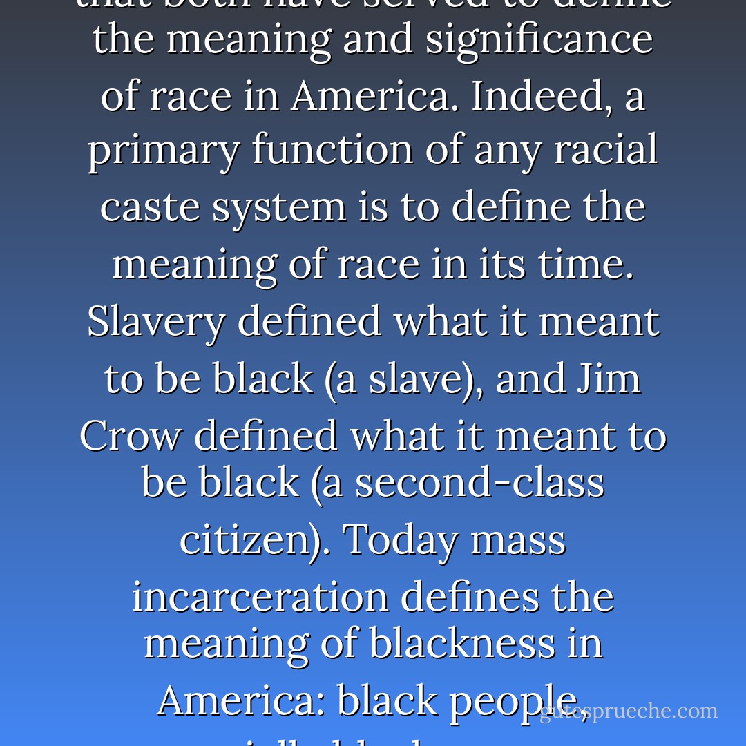 Arguably the most important parallel between mass incarceration and Jim Crow is that both have served to define the meaning and significance of race in America. Indeed, a primary function of any racial caste system is to define the meaning of race in its time. Slavery defined what it meant to be black (a slave), and Jim Crow defined what it meant to be black (a second-class citizen). Today mass incarceration defines the meaning of blackness in America: black people, especially black men, are criminals. That is what it means to be black. - Michelle Alexander