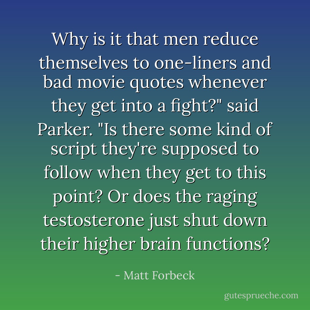 Why is it that men reduce themselves to one-liners and bad movie quotes whenever they get into a fight?" said Parker. "Is there some kind of script they're supposed to follow when they get to this point? Or does the raging testosterone just shut down their higher brain functions? - Matt Forbeck