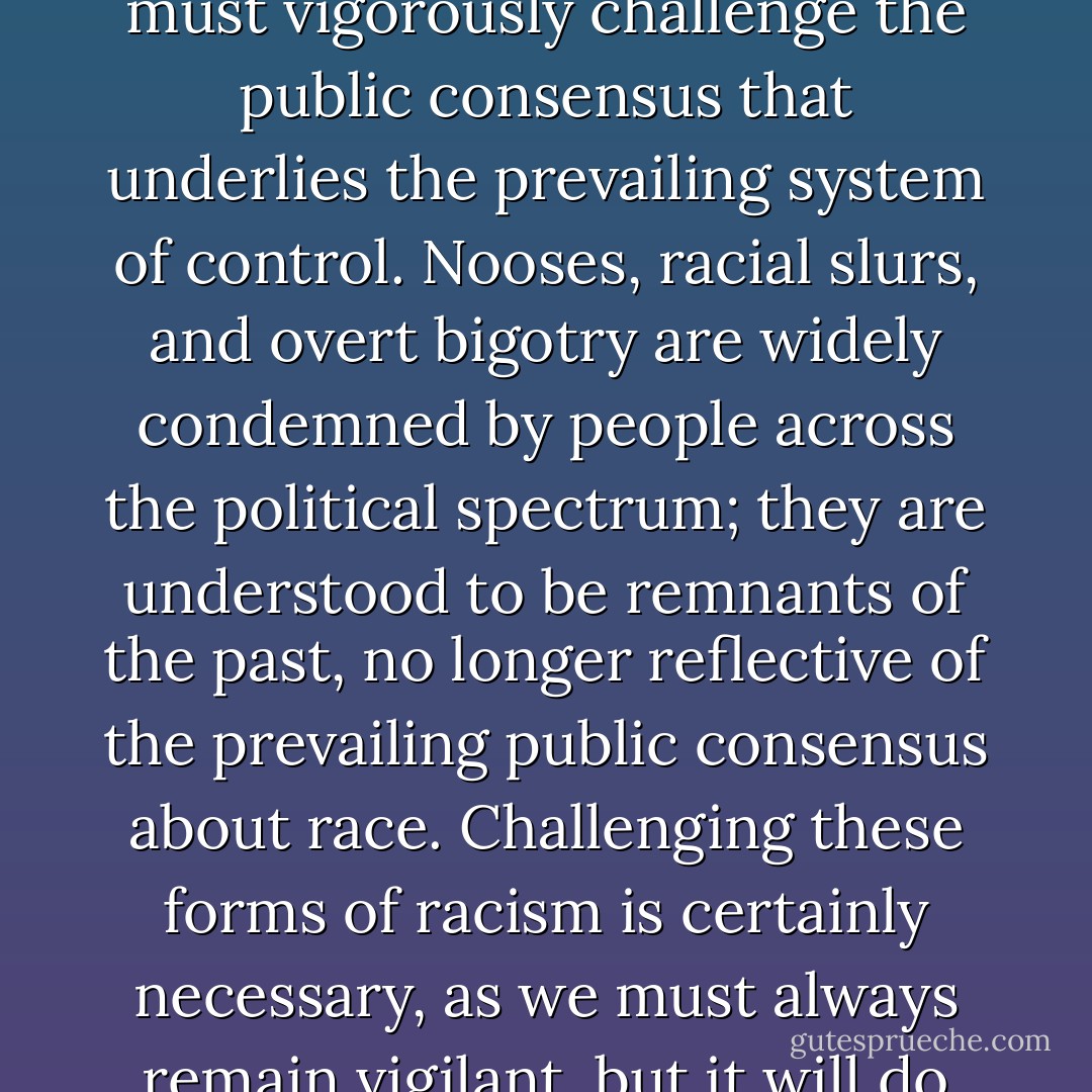 A new civil rights movement cannot be organized around the relics of the earlier system of control if it is to address meaningfully the racial realities of our time. Any racial justice movement, to be successful, must vigorously challenge the public consensus that underlies the prevailing system of control. Nooses, racial slurs, and overt bigotry are widely condemned by people across the political spectrum; they are understood to be remnants of the past, no longer reflective of the prevailing public consensus about race. Challenging these forms of racism is certainly necessary, as we must always remain vigilant, but it will do little to shake the foundations of the current system of control. The new caste system, unlike its predecessors, is officially colorblind. We must deal with it on its own terms. - Michelle Alexander