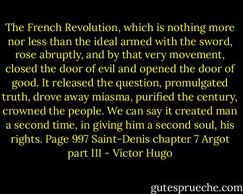 The French Revolution, which is nothing more nor less than the ideal armed with the sword, rose abruptly, and by that very movement, closed the door of evil and opened the door of good.<br />It released the question, promulgated truth, drove away miasma, purified the century, crowned the people.<br />We can say it created man a second time, in giving him a second soul, his rights. Page 997 Saint-Denis chapter 7 Argot part III - Victor Hugo
