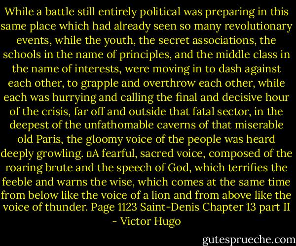 While a battle still entirely political was preparing in this same place which had already seen so many revolutionary events, while the youth, the secret associations, the schools in the name of principles, and the middle class in the name of interests, were moving in to dash against each other, to grapple and overthrow each other, while each was hurrying and calling the final and decisive hour of the crisis, far off and outside that fatal sector, in the deepest of the unfathomable caverns of that miserable old Paris, the gloomy voice of the people was heard deeply growling.<br />	A fearful, sacred voice, composed of the roaring brute and the speech of God, which terrifies the feeble and warns the wise, which comes at the same time from below like the voice of a lion and from above like the voice of thunder. Page 1123 Saint-Denis Chapter 13 part II - Victor Hugo