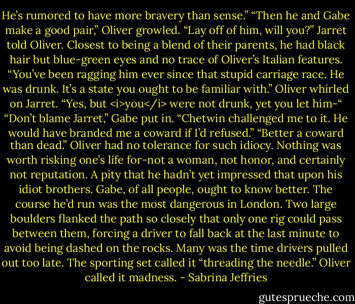 He’s rumored to have more bravery than sense.”<br />“Then he and Gabe make a good pair,” Oliver growled.<br />“Lay off of him, will you?” Jarret told Oliver. Closest to being a blend of their parents, he had black hair but blue-green eyes and no trace of Oliver’s Italian features. “You’ve been ragging him ever since that stupid carriage race. He was drunk. It’s a state you ought to be familiar with.”<br />Oliver whirled on Jarret. “Yes, but <i>you</i> were not drunk, yet you let him-“<br />“Don’t blame Jarret,” Gabe put in. “Chetwin challenged me to it. He would have branded me a coward if I’d refused.”<br />“Better a coward than dead.” Oliver had no tolerance for such idiocy. Nothing was worth risking one’s life for-not a woman, not honor, and certainly not reputation. A pity that he hadn’t yet impressed that upon his idiot brothers.<br />Gabe, of all people, ought to know better. The course he’d run was the most dangerous in London. Two large boulders flanked the path so closely that only one rig could pass between them, forcing a driver to fall back at the last minute to avoid being dashed on the rocks. Many was the time drivers pulled out too late.<br />The sporting set called it “threading the needle.” Oliver called it madness. - Sabrina Jeffries