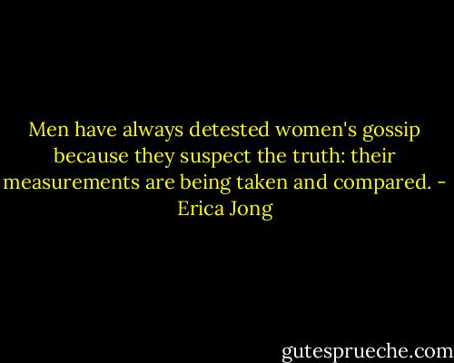 Men have always detested women's gossip because they suspect the truth: their measurements are being taken and compared. - Erica Jong