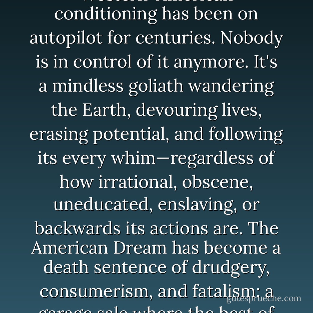 What seems worst of all, though, is that even the leaders don't recognize this. The greatest danger of the whole mess is that all this Western-American conditioning has been on autopilot for centuries. Nobody is in control of it anymore. It's a mindless goliath wandering the Earth, devouring lives, erasing potential, and following its every whim—regardless of how irrational, obscene, uneducated, enslaving, or backwards its actions are. The American Dream has become a death sentence of drudgery, consumerism, and fatalism: a garage sale where the best of the human spirit is bartered away for comfort, obedience and trinkets. It's unequivocally absurd. - Zoltan Istvan