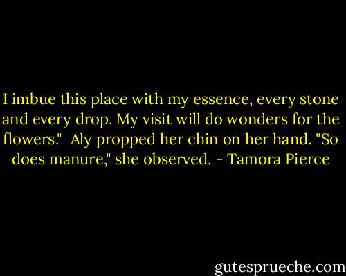 I imbue this place with my essence, every stone and every drop. My visit will do wonders for the flowers."<br /><br />Aly propped her chin on her hand. "So does manure," she observed. - Tamora Pierce