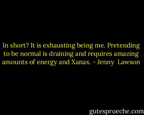 In short? It is exhausting being me. Pretending to be normal is draining and requires amazing amounts of energy and Xanax. - Jenny  Lawson