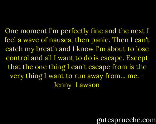 One moment I'm perfectly fine and the next I feel a wave of nausea, then panic. Then I can't catch my breath and I know I'm about to lose control and all I want to do is escape. Except that the one thing I can't escape from is the very thing I want to run away from... me. - Jenny  Lawson