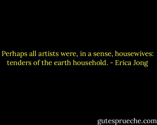Perhaps all artists were, in a sense, housewives: tenders of the earth household. - Erica Jong