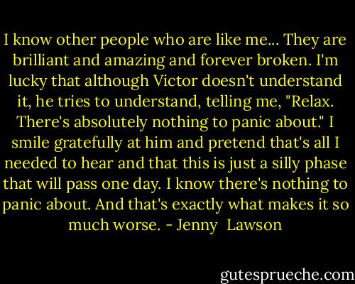 I know other people who are like me... They are brilliant and amazing and forever broken. I'm lucky that although Victor doesn't understand it, he tries to understand, telling me, "Relax. There's absolutely nothing to panic about." I smile gratefully at him and pretend that's all I needed to hear and that this is just a silly phase that will pass one day. I know there's nothing to panic about. And that's exactly what makes it so much worse. - Jenny  Lawson