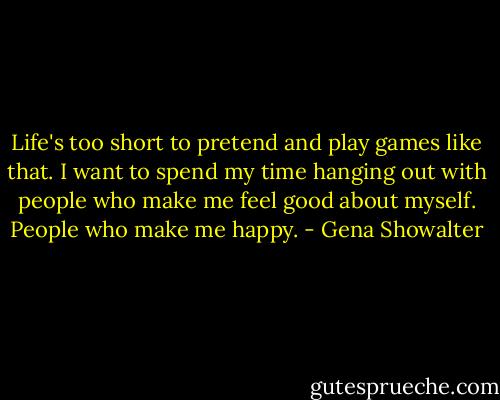 Life's too short to pretend and play games like that. I want to spend my time hanging out with people who make me feel good about myself. People who make me happy. - Gena Showalter