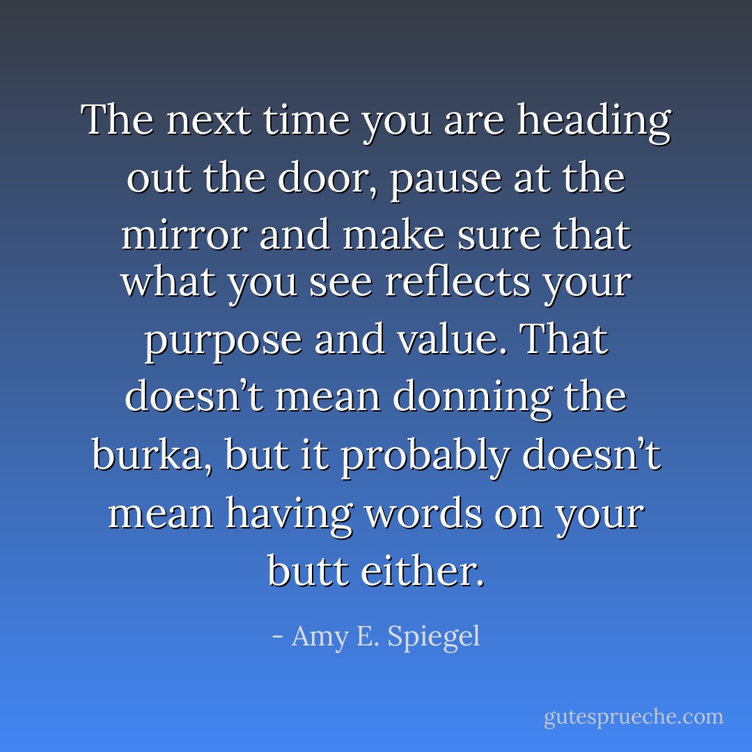 The next time you are heading out the door, pause at the mirror and make sure that what you see reflects your purpose and value. That doesn’t mean donning the burka, but it probably doesn’t mean having words on your butt either. - Amy E. Spiegel
