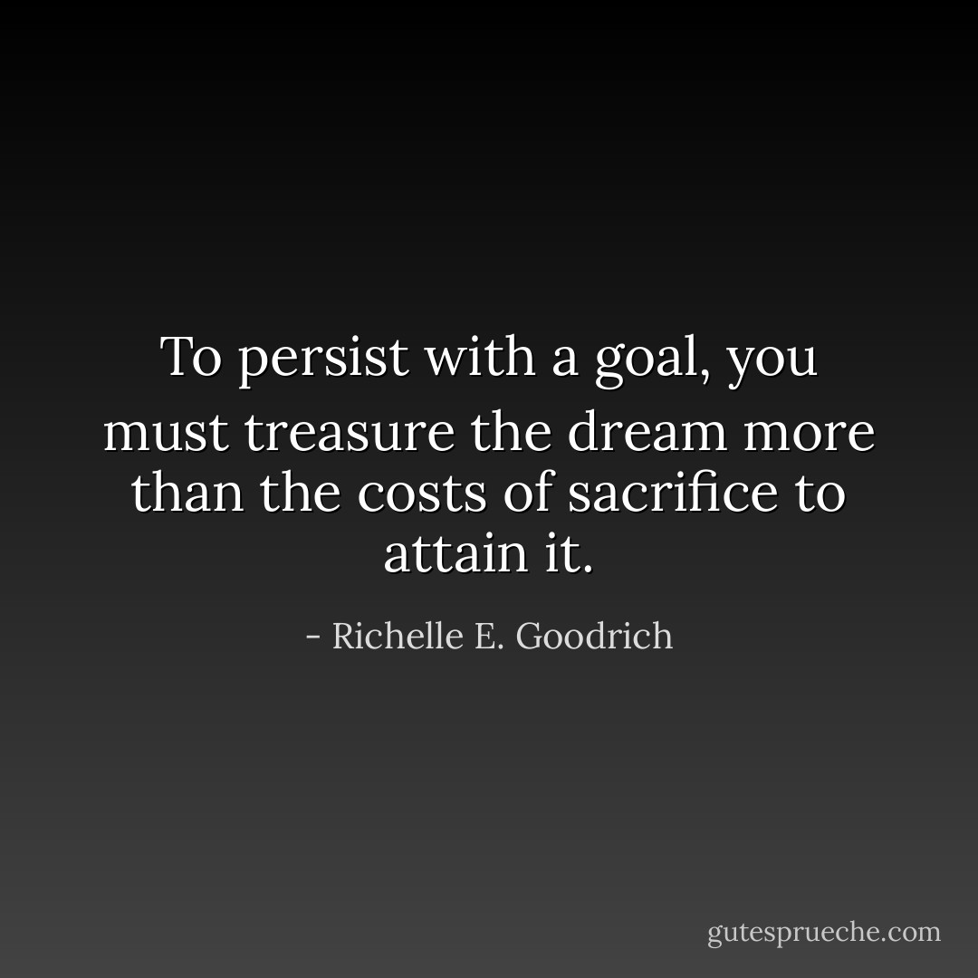 To persist with a goal, you must treasure the dream more than the costs of sacrifice to attain it. - Richelle E. Goodrich