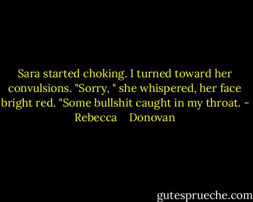 Sara started choking. I turned toward her convulsions. "Sorry, " she whispered, her face bright red. "Some bullshit caught in my throat. - Rebecca    Donovan