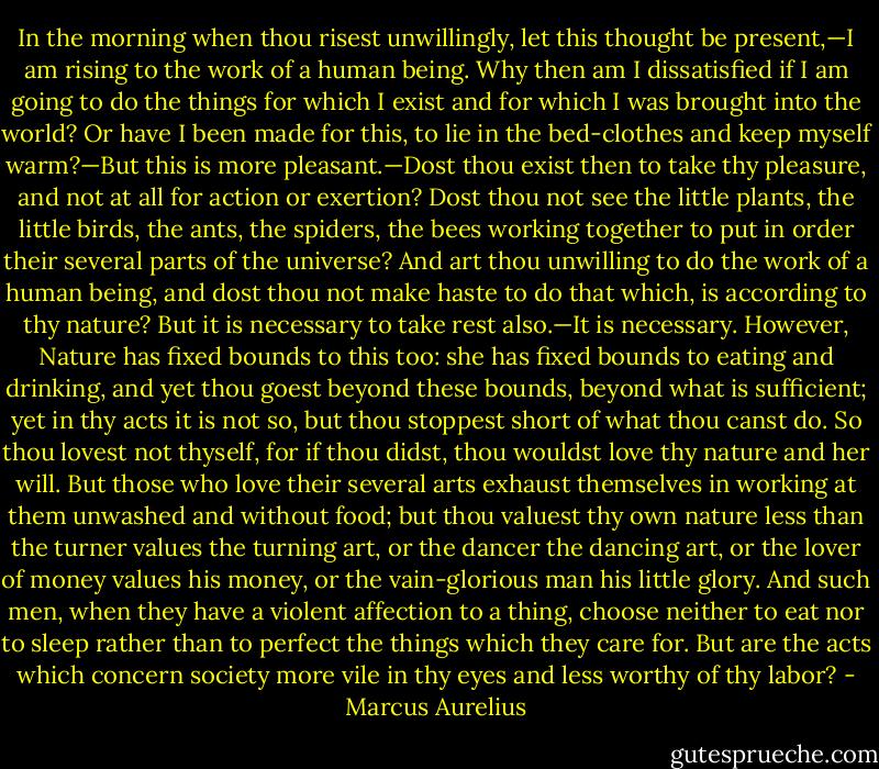 In the morning when thou risest unwillingly, let this thought be present,—I am rising to the work of a human being. Why then am I dissatisfied if I am going to do the things for which I exist and for which I was brought into the world? Or have I been made for this, to lie in the bed-clothes and keep myself warm?—But this is more pleasant.—Dost thou exist then to take thy pleasure, and not at all for action or exertion? Dost thou not see the little plants, the little birds, the ants, the spiders, the bees working together to put in order their several parts of the universe? And art thou unwilling to do the work of a human being, and dost thou not make haste to do that which, is according to thy nature? But it is necessary to take rest also.—It is necessary. However, Nature has fixed bounds to this too: she has fixed bounds to eating and drinking, and yet thou goest beyond these bounds, beyond what is sufficient; yet in thy acts it is not so, but thou stoppest short of what thou canst do. So thou lovest not thyself, for if thou didst, thou wouldst love thy nature and her will. But those who love their several arts exhaust themselves in working at them unwashed and without food; but thou valuest thy own nature less than the turner values the turning art, or the dancer the dancing art, or the lover of money values his money, or the vain-glorious man his little glory. And such men, when they have a violent affection to a thing, choose neither to eat nor to sleep rather than to perfect the things which they care for. But are the acts which concern society more vile in thy eyes and less worthy of thy labor? - Marcus Aurelius