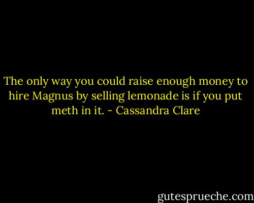The only way you could raise enough money to hire Magnus by selling lemonade is if you put meth in it. - Cassandra Clare