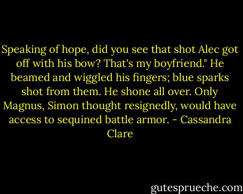 Speaking of hope, did you see that shot Alec got off with his bow? That's my boyfriend." He beamed and wiggled his fingers; blue sparks shot from them. He shone all over. Only Magnus, Simon thought resignedly, would have access to sequined battle armor. - Cassandra Clare