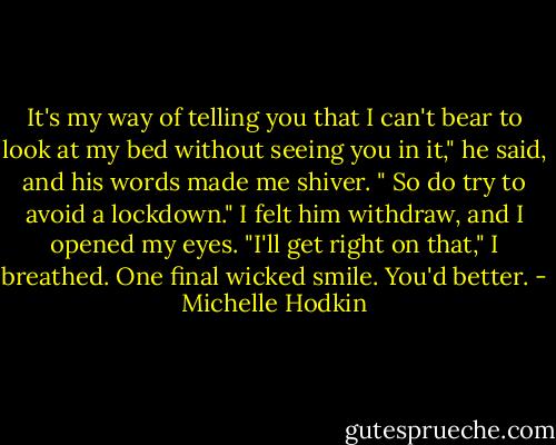 It's my way of telling you that I can't bear to look at my bed without seeing you in it," he said, and his words made me shiver. " So do try to avoid a lockdown." I felt him withdraw, and I opened my eyes. "I'll get right on that," I breathed. One final wicked smile. You'd better. - Michelle Hodkin