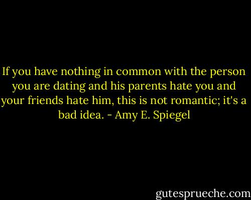 If you have nothing in common with the person you are dating and his parents hate you and your friends hate him, this is not romantic; it's a bad idea. - Amy E. Spiegel