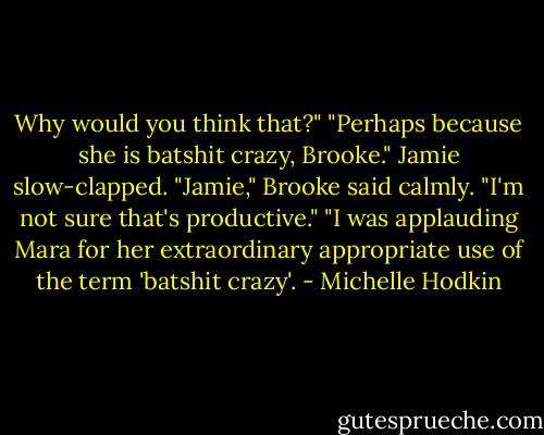 Why would you think that?" "Perhaps because she is batshit crazy, Brooke." Jamie slow-clapped. "Jamie," Brooke said calmly. "I'm not sure that's productive." "I was applauding Mara for her extraordinary appropriate use of the term 'batshit crazy'. - Michelle Hodkin
