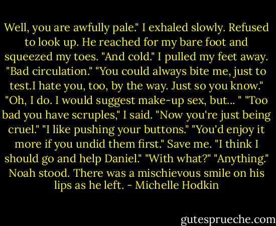 Well, you are awfully pale." I exhaled slowly. Refused to look up. He reached for my bare foot and squeezed my toes. "And cold." I pulled my feet away. "Bad circulation." "You could always bite me, just to test.I hate you, too, by the way. Just so you know." "Oh, I do. I would suggest make-up sex, but... " "Too bad you have scruples," I said. "Now you're just being cruel." "I like pushing your buttons." "You'd enjoy it more if you undid them first." Save me. "I think I should go and help Daniel." "With what?" "Anything." Noah stood. There was a mischievous smile on his lips as he left. - Michelle Hodkin