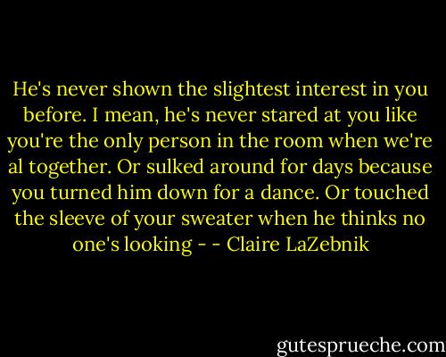 He's never shown the slightest interest in you before. I mean, he's never stared at you like you're the only person in the room when we're al together. Or sulked around for days because you turned him down for a dance. Or touched the sleeve of your sweater when he thinks no one's looking - - Claire LaZebnik
