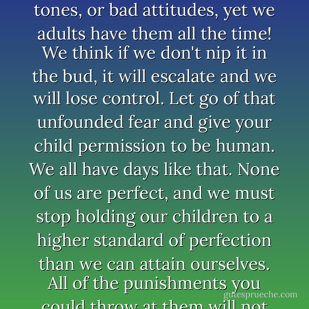 So often, children are punished for being human. Children are not allowed to have grumpy moods, bad days, disrespectful tones, or bad attitudes, yet we adults have them all the time! We think if we don't nip it in the bud, it will escalate and we will lose control. Let go of that unfounded fear and give your child permission to be human. We all have days like that. None of us are perfect, and we must stop holding our children to a higher standard of perfection than we can attain ourselves. All of the punishments you could throw at them will not stamp out their humanity, for to err is human, and we all do it sometimes. - Rebecca Eanes
