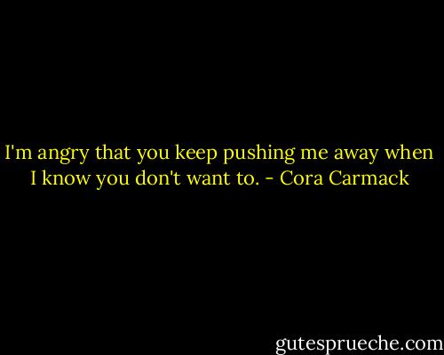 I'm angry that you keep pushing me away when I know you don't want to. - Cora Carmack