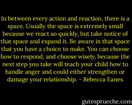 In between every action and reaction, there is a space. Usually the space is extremely small because we react so quickly, but take notice of that space and expand it. Be aware in that space that you have a choice to make. You can choose how to respond, and choose wisely, because the next step you take will teach your child how to handle anger and could either strengthen or damage your relationship. - Rebecca Eanes