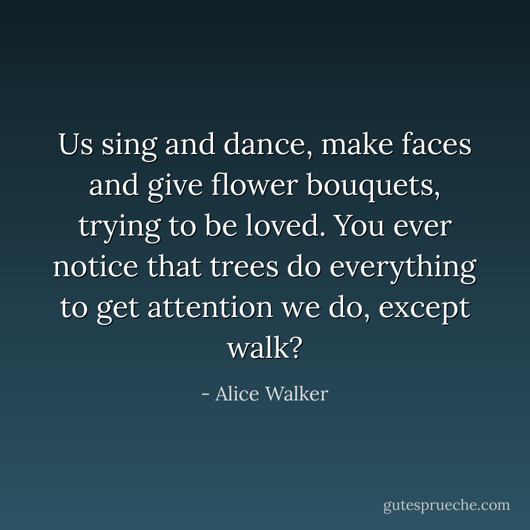Us sing and dance, make faces and give flower bouquets, trying to be loved. You ever notice that trees do everything to get attention we do, except walk? - Alice Walker