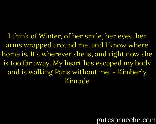I think of Winter, of her smile, her eyes, her arms wrapped around me, and I know where home is. It's wherever she is, and right now she is too far away. My heart has escaped my body and is walking Paris without me. - Kimberly Kinrade