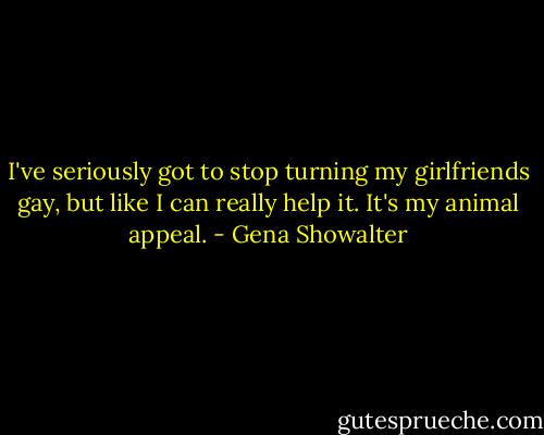 I've seriously got to stop turning my girlfriends gay, but like I can really help it. It's my animal appeal. - Gena Showalter