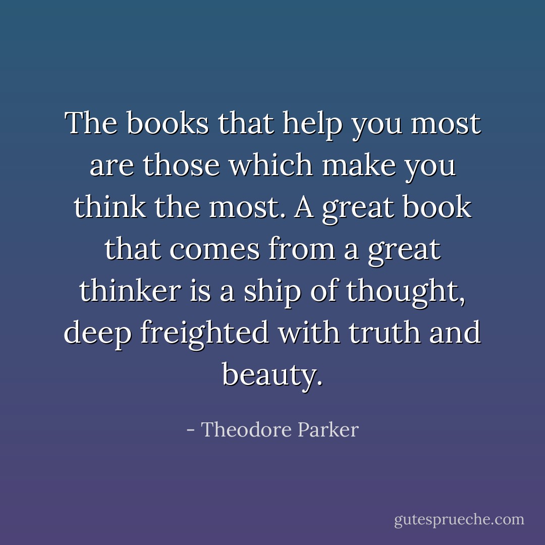 The books that help you most are those which make you think the most. A great book that comes from a great thinker is a ship of thought, deep freighted with truth and beauty. - Theodore Parker