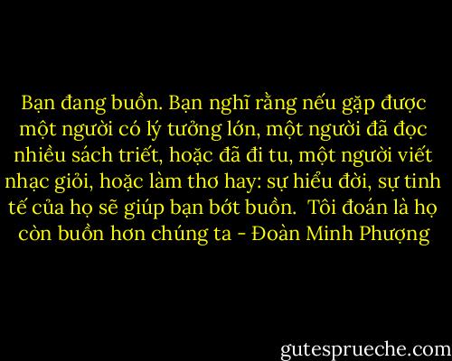 Bạn đang buồn. Bạn nghĩ rằng nếu gặp được một người có lý tưởng lớn, một người đã đọc nhiều sách triết, hoặc đã đi tu, một người viết nhạc giỏi, hoặc làm thơ hay: sự hiểu đời, sự tinh tế của họ sẽ giúp bạn bớt buồn. <br />Tôi đoán là họ còn buồn hơn chúng ta - Đoàn Minh Phượng