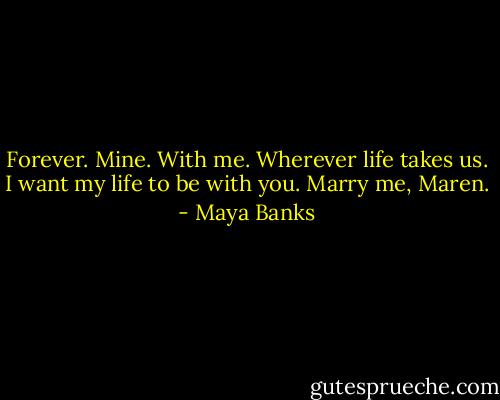 Forever. Mine. With me. Wherever life takes us. I want my life to be with you. Marry me, Maren. - Maya Banks