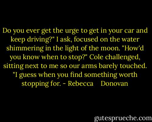 Do you ever get the urge to get in your car and keep driving?" I ask, focused on the water shimmering in the light of the moon.<br />"How'd you know when to stop?" Cole challenged, sitting next to me so our arms barely touched.<br />"I guess when you find something worth stopping for. - Rebecca    Donovan