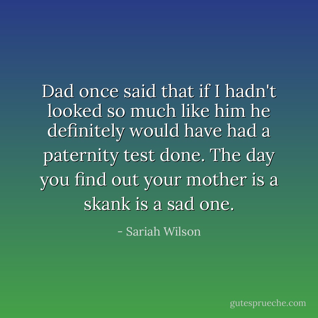 Dad once said that if I hadn't looked so much like him he definitely would have had a paternity test done. The day you find out your mother is a skank is a sad one. - Sariah Wilson