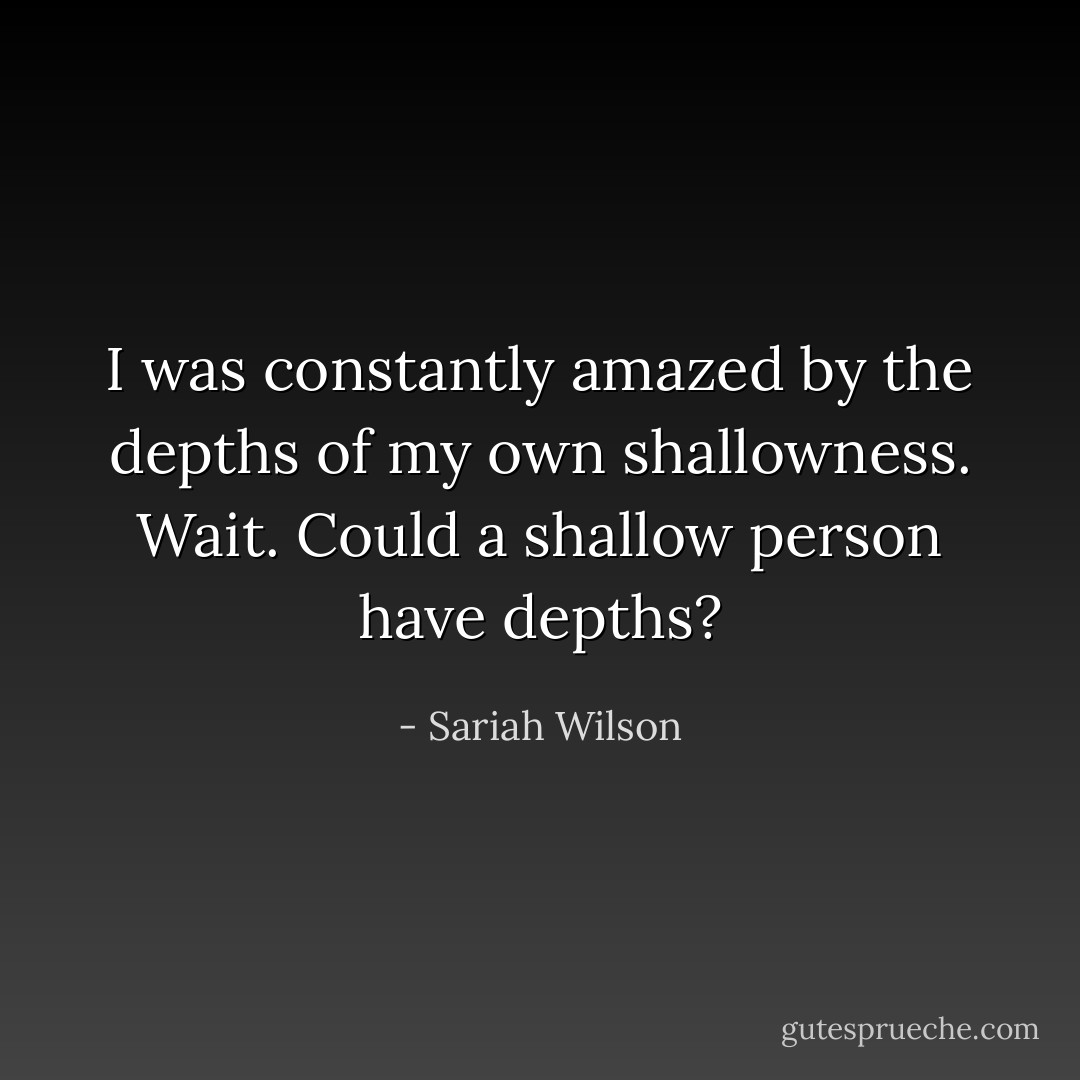 I was constantly amazed by the depths of my own shallowness. Wait. Could a shallow person have depths? - Sariah Wilson