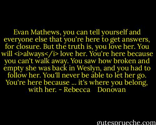 Evan Mathews, you can tell yourself and everyone else that you're here to get answers, for closure. But the truth is, you love her. You will <i>always</i> love her. You're here because you can't walk away. You saw how broken and empty she was back in Weslyn, and you had to follow her. You'll never be able to let her go. You're here because ... it's where you belong, with her. - Rebecca    Donovan