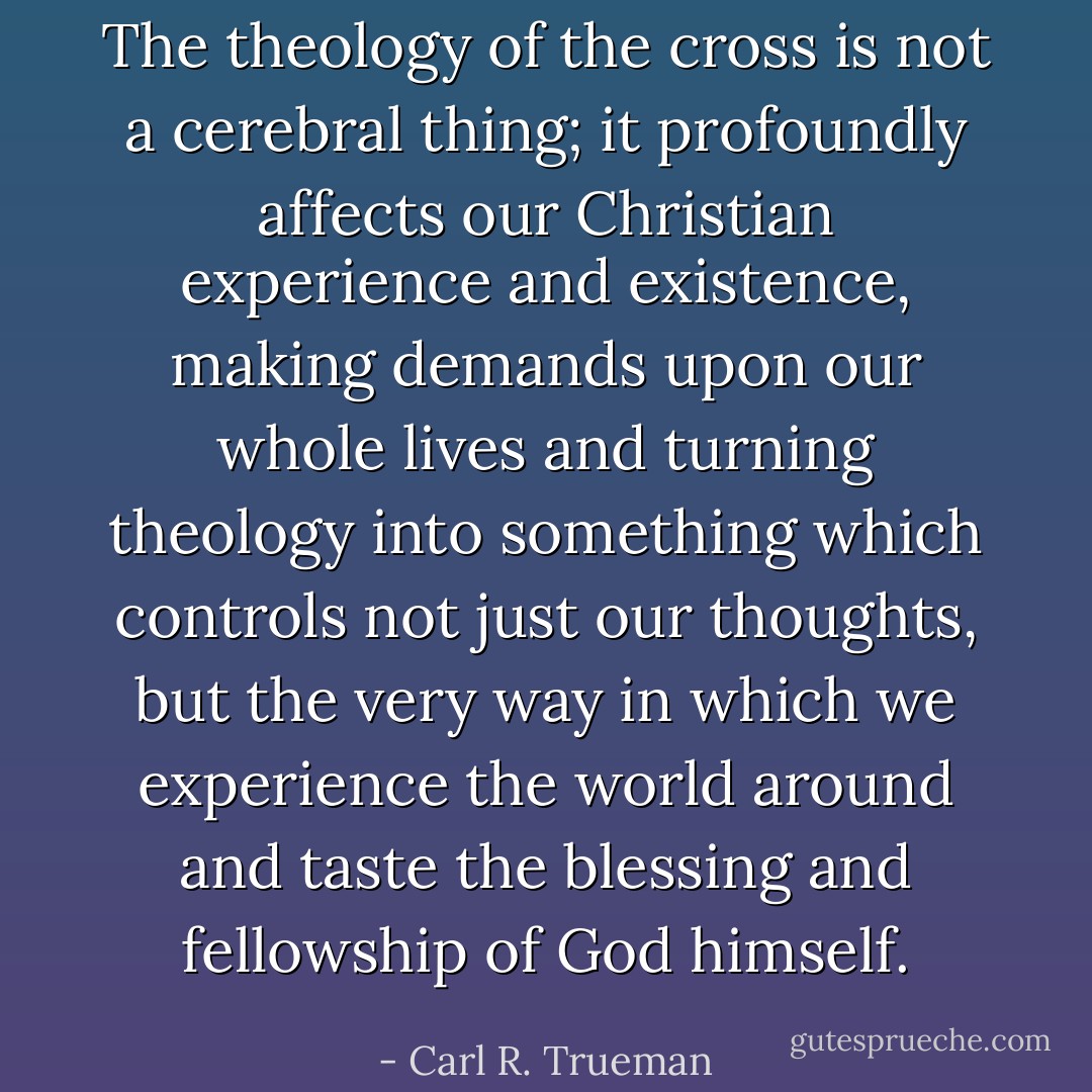 The theology of the cross is not a cerebral thing; it profoundly affects our Christian experience and existence, making demands upon our whole lives and turning theology into something which controls not just our thoughts, but the very way in which we experience the world around and taste the blessing and fellowship of God himself. - Carl R. Trueman