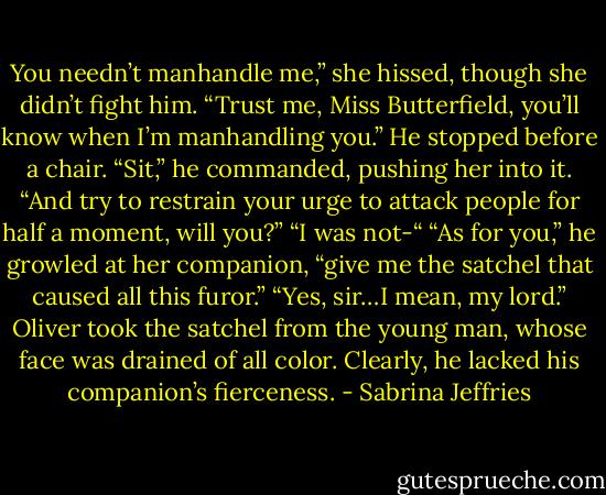 You needn’t manhandle me,” she hissed, though she didn’t fight him.<br />“Trust me, Miss Butterfield, you’ll know when I’m manhandling you.” He stopped before a chair. “Sit,” he commanded, pushing her into it. “And try to restrain your urge to attack people for half a moment, will you?”<br />“I was not-“<br />“As for you,” he growled at her companion, “give me the satchel that caused all this furor.”<br />“Yes, sir…I mean, my lord.”<br />Oliver took the satchel from the young man, whose face was drained of all color. Clearly, he lacked his companion’s fierceness. - Sabrina Jeffries