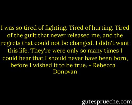 I was so tired of fighting. Tired of hurting. Tired of the guilt that never released me, and the regrets that could not be changed. I didn't want this life. They're were only so many times I could hear that I should never have been born, before I wished it to be true. - Rebecca    Donovan