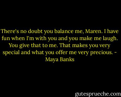 There's no doubt you balance me, Maren. I have fun when I'm with you and you make me laugh. You give that to me. That makes you very special and what you offer me very precious. - Maya Banks