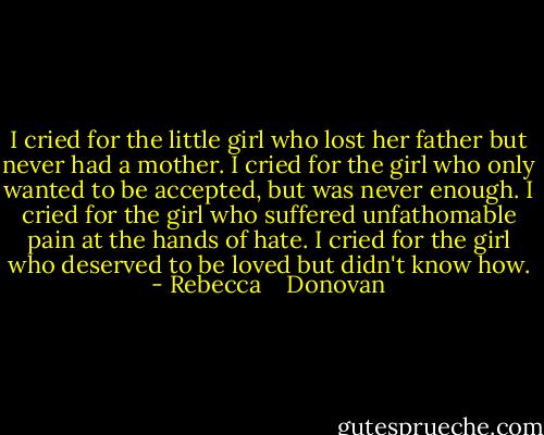 I cried for the little girl who lost her father but never had a mother. I cried for the girl who only wanted to be accepted, but was never enough. I cried for the girl who suffered unfathomable pain at the hands of hate. I cried for the girl who deserved to be loved but didn't know how. - Rebecca    Donovan
