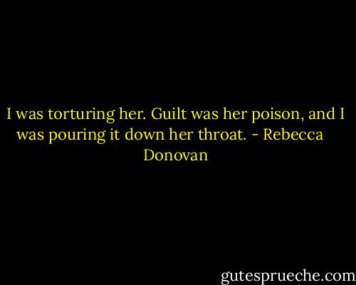 I was torturing her. Guilt was her poison, and I was pouring it down her throat. - Rebecca    Donovan
