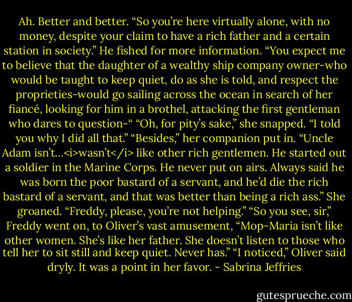 Ah. Better and better. “So you’re here virtually alone, with no money, despite your claim to have a rich father and a certain station in society.” He fished for more information. “You expect me to believe that the daughter of a wealthy ship company owner-who would be taught to keep quiet, do as she is told, and respect the proprieties-would go sailing across the ocean in search of her fiancé, looking for him in a brothel, attacking the first gentleman who dares to question-“<br />“Oh, for pity’s sake,” she snapped. “I told you why I did all that.”<br />“Besides,” her companion put in. “Uncle Adam isn’t…<i>wasn’t</i> like other rich gentlemen. He started out a soldier in the Marine Corps. He never put on airs. Always said he was born the poor bastard of a servant, and he’d die the rich bastard of a servant, and that was better than being a rich ass.”<br />She groaned. “Freddy, please, you’re not helping.”<br />“So you see, sir,” Freddy went on, to Oliver’s vast amusement, “Mop-Maria isn’t like other women. She’s like her father. She doesn’t listen to those who tell her to sit still and keep quiet. Never has.”<br />“I noticed,” Oliver said dryly. It was a point in her favor. - Sabrina Jeffries